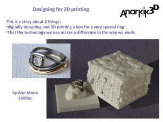 Designing for 3D printing
By Ann Marie
Shillito
This is a story about 2 things:
•digitally designing and 3D printing a box for a very special ring
•That the technology we use makes a difference in the way we work:
 