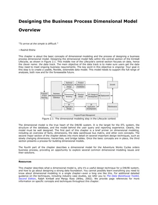 Designing the Business Process Dimensional Model

Overview


“To arrive at the simple is difficult.”

—Rashid Elisha

This chapter is about the basic concepts of dimensional modeling and the process of designing a business
process dimensional model. Designing the dimensional model falls within the central section of the Kimball
Lifecycle, as shown in Figure 2.1. This middle row of the Lifecycle's central section focuses on data, hence
the clever name: the data track. The main objective of the data track is to make sure users get the data
they need to meet ongoing business requirements. The key word in this objective is ongoing: Your goal in
this step is to create a usable, flexible, extensible data model. This model needs to support the full range of
analyses, both now and for the foreseeable future.




                       Figure 2.1: The dimensional modeling step in the Lifecycle context

The dimensional model is the true heart of the DW/BI system. It is the target for the ETL system, the
structure of the database, and the model behind the user query and reporting experience. Clearly, the
model must be well designed. The first part of this chapter is a brief primer on dimensional modeling,
including an overview of facts, dimensions, the data warehouse bus matrix, and other core concepts. The
second major section of the chapter delves into more detail on several important design techniques, such as
slowly changing dimensions, hierarchies, and bridge tables. Once the basic concepts are in place, the third
section presents a process for building dimensional models.

The fourth part of the chapter describes a dimensional model for the Adventure Works Cycles orders
business process, providing an opportunity to explore several common dimensional modeling issues and
their solutions.



Resources

This chapter describes what a dimensional model is, why it's a useful design technique for a DW/BI system,
and how to go about designing a strong data foundation. You cannot possibly learn everything you need to
know about dimensional modeling in a single chapter—even a long one like this. For additional detailed
guidance on the techniques, including industry case studies, we refer you to The Data Warehouse Toolkit,
Second Edition, Ralph Kimball and Margy Ross (Wiley, 2002). We provide page references for more
information on specific concepts and techniques throughout this chapter.
 
