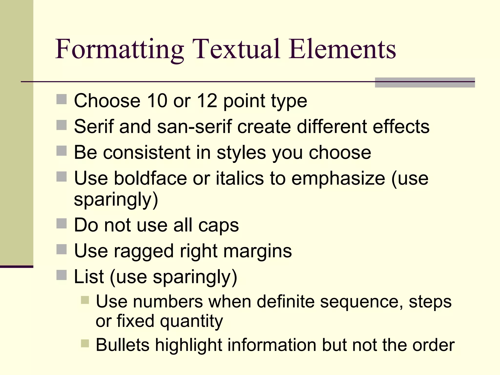 Formatting Textual Elements Choose 10 or 12 point type Serif and san-serif create different effects Be consistent in styles you choose Use boldface or italics to emphasize (use sparingly) Do not use all caps Use ragged right margins List (use sparingly) Use numbers when definite sequence, steps or fixed quantity Bullets highlight information but not the order 
