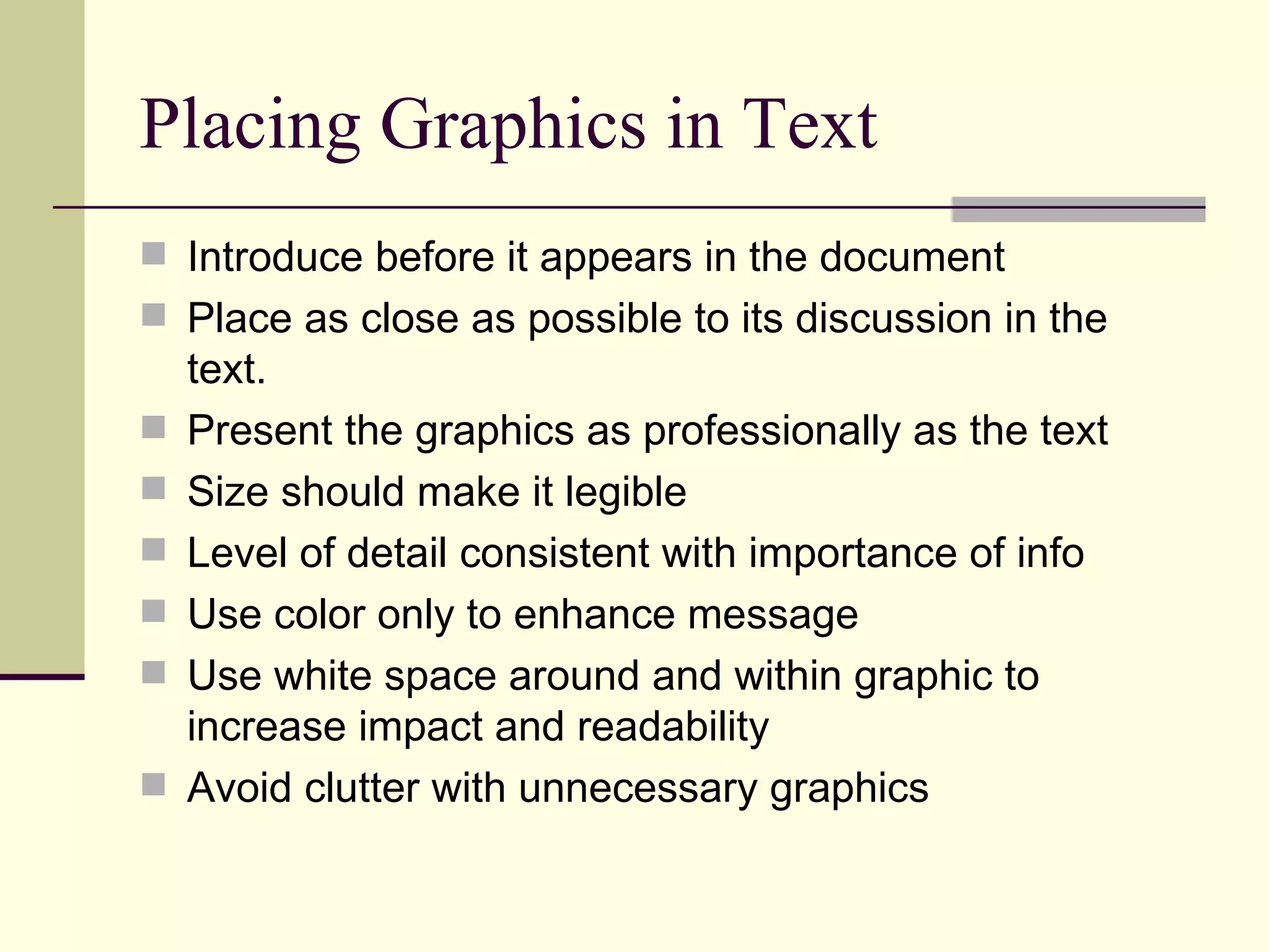 Placing Graphics in Text Introduce before it appears in the document Place as close as possible to its discussion in the text. Present the graphics as professionally as the text Size should make it legible Level of detail consistent with importance of info Use color only to enhance message Use white space around and within graphic to increase impact and readability Avoid clutter with unnecessary graphics 