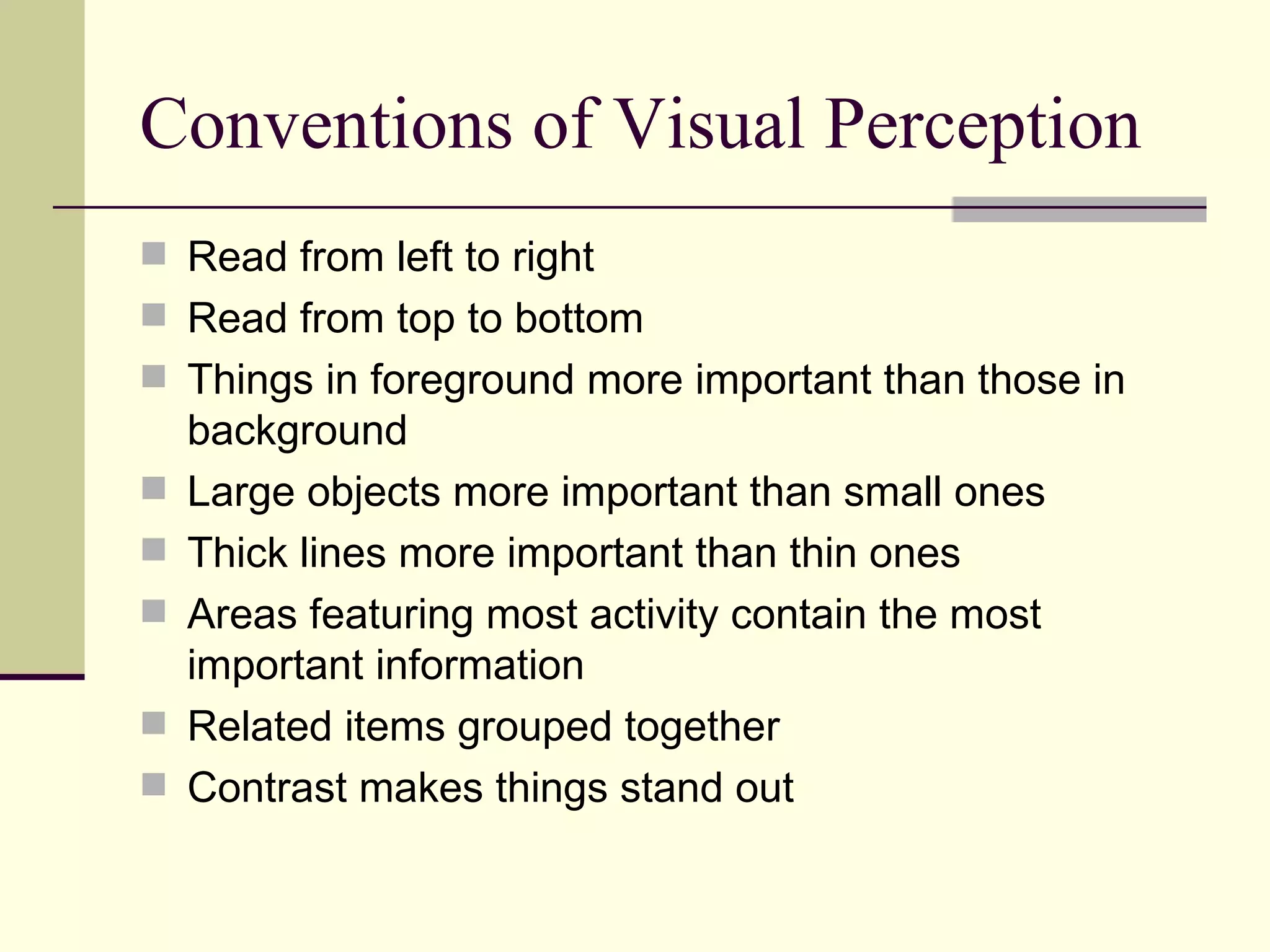 Conventions of Visual Perception Read from left to right Read from top to bottom Things in foreground more important than those in background Large objects more important than small ones Thick lines more important than thin ones Areas featuring most activity contain the most important information Related items grouped together Contrast makes things stand out 