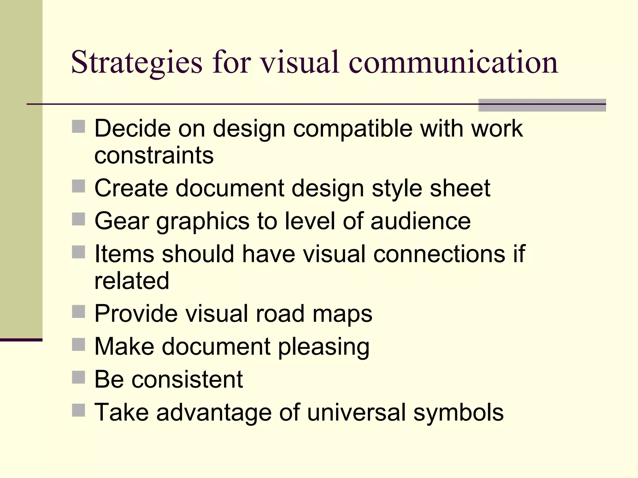 Strategies for visual communication Decide on design compatible with work constraints Create document design style sheet Gear graphics to level of audience Items should have visual connections if related Provide visual road maps Make document pleasing Be consistent Take advantage of universal symbols 