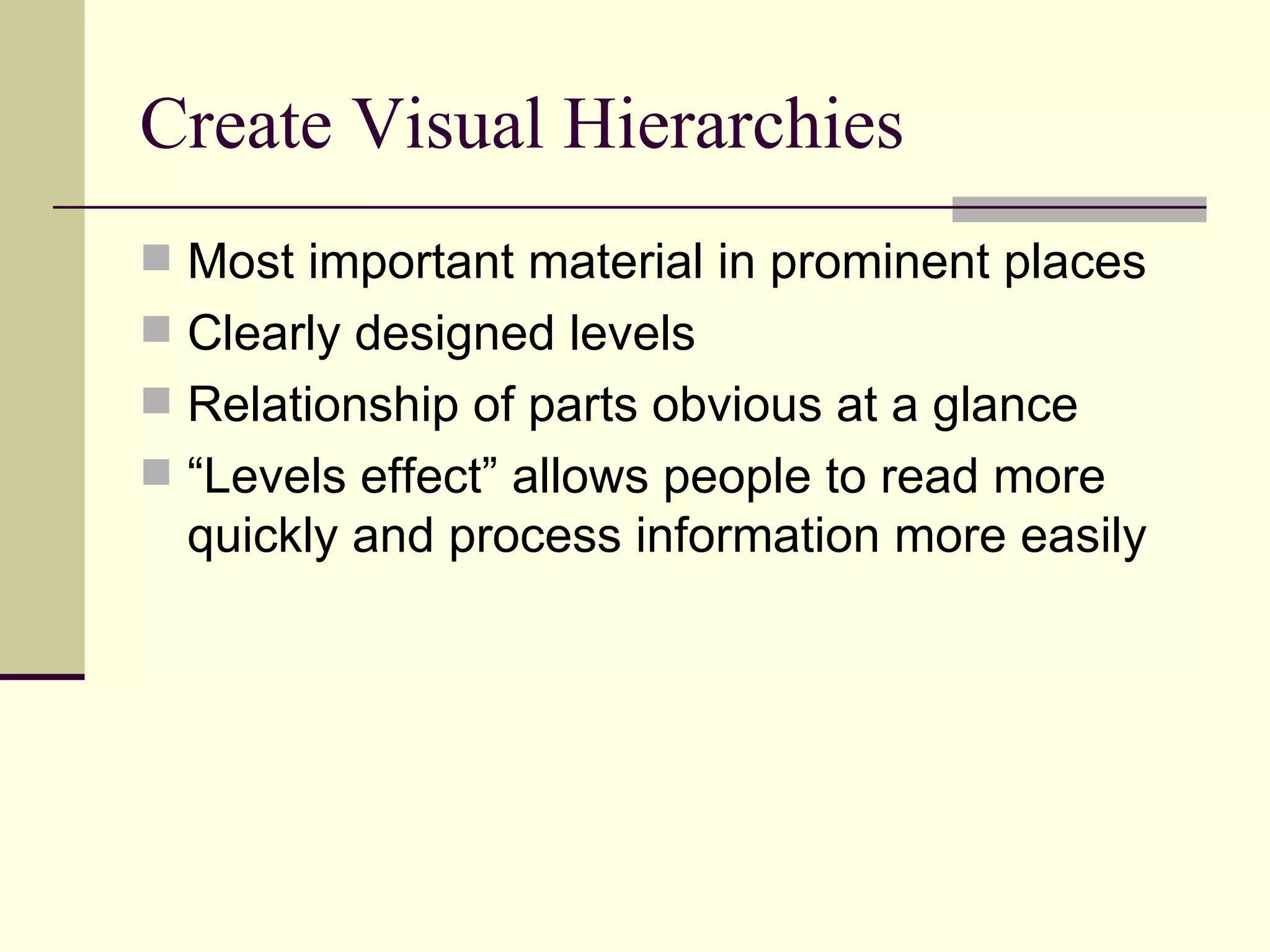 Create Visual Hierarchies Most important material in prominent places Clearly designed levels Relationship of parts obvious at a glance “Levels effect” allows people to read more quickly and process information more easily 