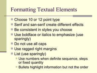 Formatting Textual Elements Choose 10 or 12 point type Serif and san-serif create different effects Be consistent in styles you choose Use boldface or italics to emphasize (use sparingly) Do not use all caps Use ragged right margins List (use sparingly) Use numbers when definite sequence, steps or fixed quantity Bullets highlight information but not the order 