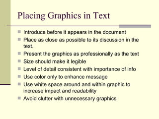 Placing Graphics in Text Introduce before it appears in the document Place as close as possible to its discussion in the text. Present the graphics as professionally as the text Size should make it legible Level of detail consistent with importance of info Use color only to enhance message Use white space around and within graphic to increase impact and readability Avoid clutter with unnecessary graphics 