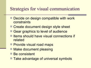 Strategies for visual communication Decide on design compatible with work constraints Create document design style sheet Gear graphics to level of audience Items should have visual connections if related Provide visual road maps Make document pleasing Be consistent Take advantage of universal symbols 
