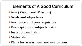 Elements of A Good Curriculum
Aim (Vision and Mission)
Goals and objectives
Audience and pre-requisites
Description of subject-matter
Instructional plan
Materials
Plans for assessment and evaluation
 