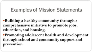Examples of Mission Statements
Building a healthy community through a
comprehensive initiative to promote jobs,
education, and housing.
Promoting adolescent health and development
through school and community support and
prevention.
 