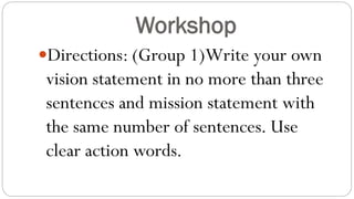 Workshop
Directions: (Group 1)Write your own
vision statement in no more than three
sentences and mission statement with
the same number of sentences. Use
clear action words.
 