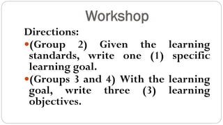 Workshop
Directions:
(Group 2) Given the learning
standards, write one (1) specific
learning goal.
(Groups 3 and 4) With the learning
goal, write three (3) learning
objectives.
 