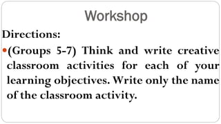 Workshop
Directions:
(Groups 5-7) Think and write creative
classroom activities for each of your
learning objectives. Write only the name
of the classroom activity.
 
