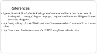 References
 Aguirre, Roderick Motril. (2014). Kindergarten Curriculum and Instruction. Department of
Reading and Literacy, College of Languages, Linguistics and Literature, Philippine Normal
University, Philippines.
 http://cuip.uchicago.edu/wit/2000/curriculum/homeroommodules/curriculumTerms/elemen
ts.htm
 http://www.asu.edu/cfa/wwwcourses/art/SOACore/syllabus_definition.htm
 
