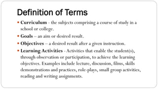 Definition of Terms
 Curriculum - the subjects comprising a course of study in a
school or college.
 Goals – an aim or desired result.
 Objectives – a desired result after a given instruction.
 Learning Activities - Activities that enable the student(s),
through observation or participation, to achieve the learning
objectives. Examples include lecture, discussion, films, skills
demonstrations and practices, role-plays, small group activities,
reading and writing assignments.
 