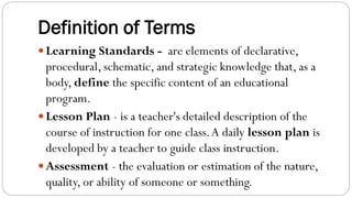 Definition of Terms
Learning Standards - are elements of declarative,
procedural, schematic, and strategic knowledge that, as a
body, define the specific content of an educational
program.
Lesson Plan - is a teacher's detailed description of the
course of instruction for one class.A daily lesson plan is
developed by a teacher to guide class instruction.
Assessment - the evaluation or estimation of the nature,
quality, or ability of someone or something.
 