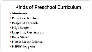 Kinds of Preschool Curriculum
Montessori
Parents asTeachers
Project Approach
High Scope
Leap Frog Curriculum
Bank Street
HOSO Math/Science
HIPPY Program
 