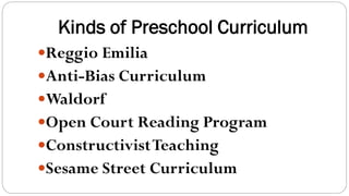 Kinds of Preschool Curriculum
Reggio Emilia
Anti-Bias Curriculum
Waldorf
Open Court Reading Program
ConstructivistTeaching
Sesame Street Curriculum
 