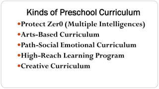 Kinds of Preschool Curriculum
Protect Zer0 (Multiple Intelligences)
Arts-Based Curriculum
Path-Social Emotional Curriculum
High-Reach Learning Program
Creative Curriculum
 