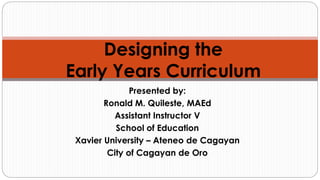 Presented by:
Ronald M. Quileste, MAEd
Assistant Instructor V
School of Education
Xavier University – Ateneo de Cagayan
City of Cagayan de Oro
Designing the
Early Years Curriculum
 
