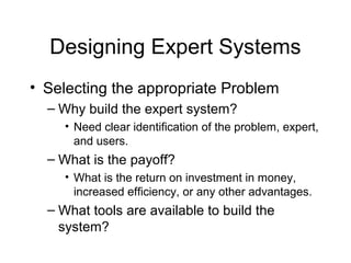 Designing Expert Systems
• Selecting the appropriate Problem
  – Why build the expert system?
     • Need clear identification of the problem, expert,
       and users.
  – What is the payoff?
     • What is the return on investment in money,
       increased efficiency, or any other advantages.
  – What tools are available to build the
    system?
 