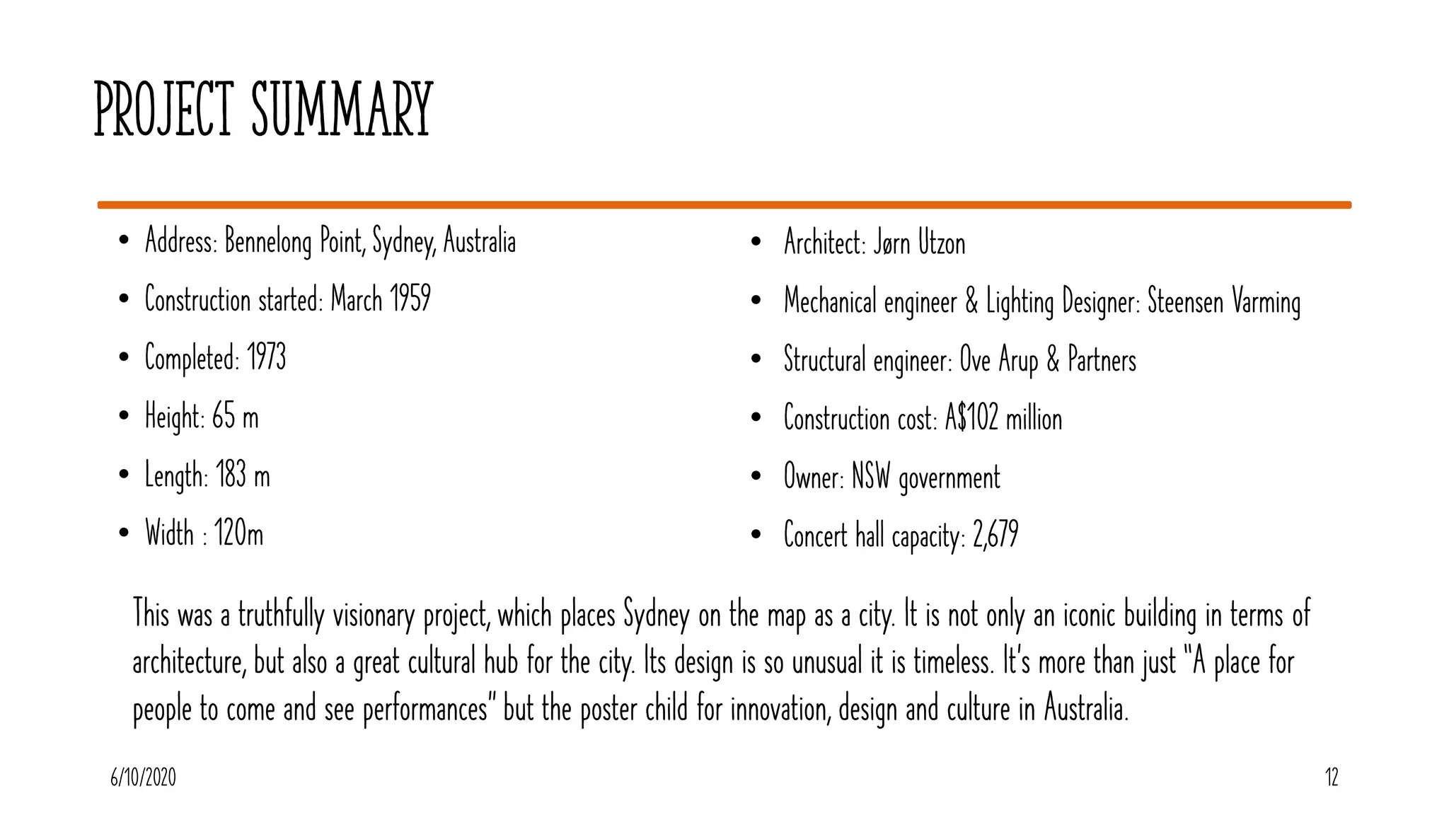 Project Summary
• Address: Bennelong Point, Sydney, Australia
• Construction started: March 1959
• Completed: 1973
• Height: 65 m
• Length: 183 m
• Width : 120m
6/10/2020 12
• Architect: Jørn Utzon
• Mechanical engineer & Lighting Designer: Steensen Varming
• Structural engineer: Ove Arup & Partners
• Construction cost: A$102 million
• Owner: NSW government
• Concert hall capacity: 2,679
This was a truthfully visionary project, which places Sydney on the map as a city. It is not only an iconic building in terms of
architecture, but also a great cultural hub for the city. Its design is so unusual it is timeless. It’s more than just “A place for
people to come and see performances” but the poster child for innovation, design and culture in Australia.
 