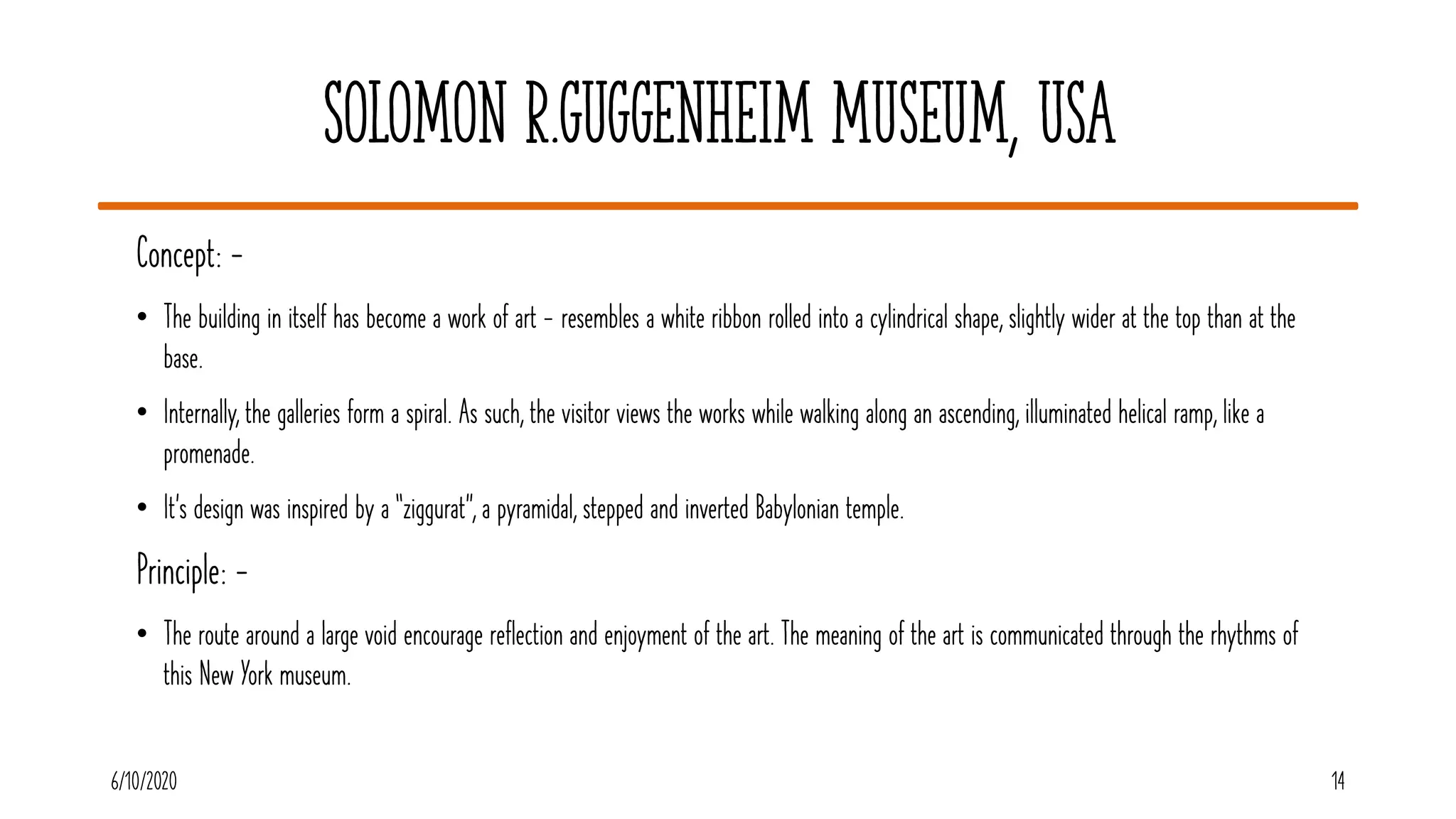 Solomon R.Guggenheim Museum, USA
6/10/2020 14
Concept: -
• The building in itself has become a work of art - resembles a white ribbon rolled into a cylindrical shape, slightly wider at the top than at the
base.
• Internally, the galleries form a spiral. As such, the visitor views the works while walking along an ascending, illuminated helical ramp, like a
promenade.
• It’s design was inspired by a “ziggurat”, a pyramidal, stepped and inverted Babylonian temple.
Principle: -
• The route around a large void encourage reflection and enjoyment of the art. The meaning of the art is communicated through the rhythms of
this New York museum.
 