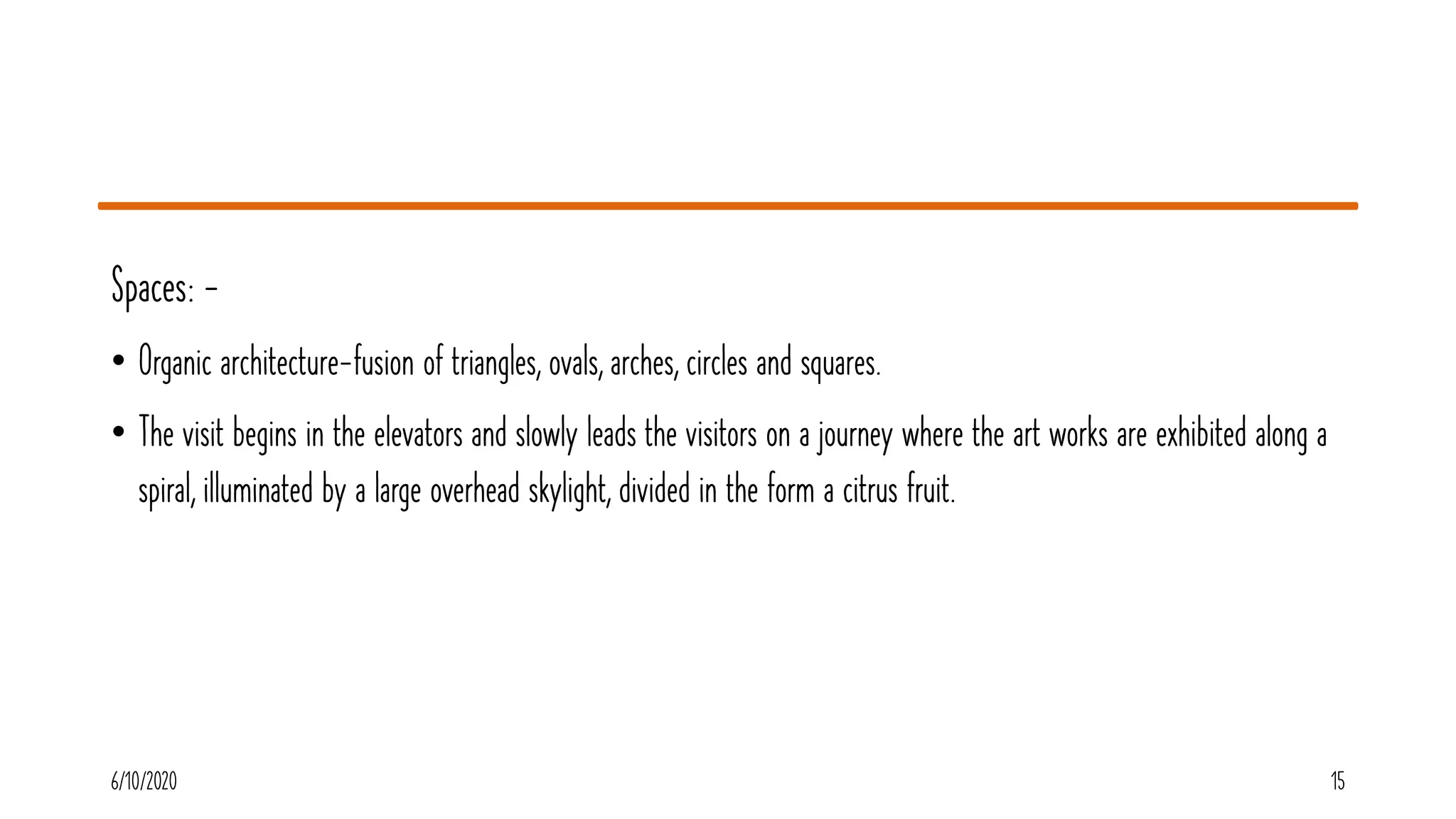 Spaces: -
• Organic architecture-fusion of triangles, ovals, arches, circles and squares.
• The visit begins in the elevators and slowly leads the visitors on a journey where the art works are exhibited along a
spiral, illuminated by a large overhead skylight, divided in the form a citrus fruit.
6/10/2020 15
 