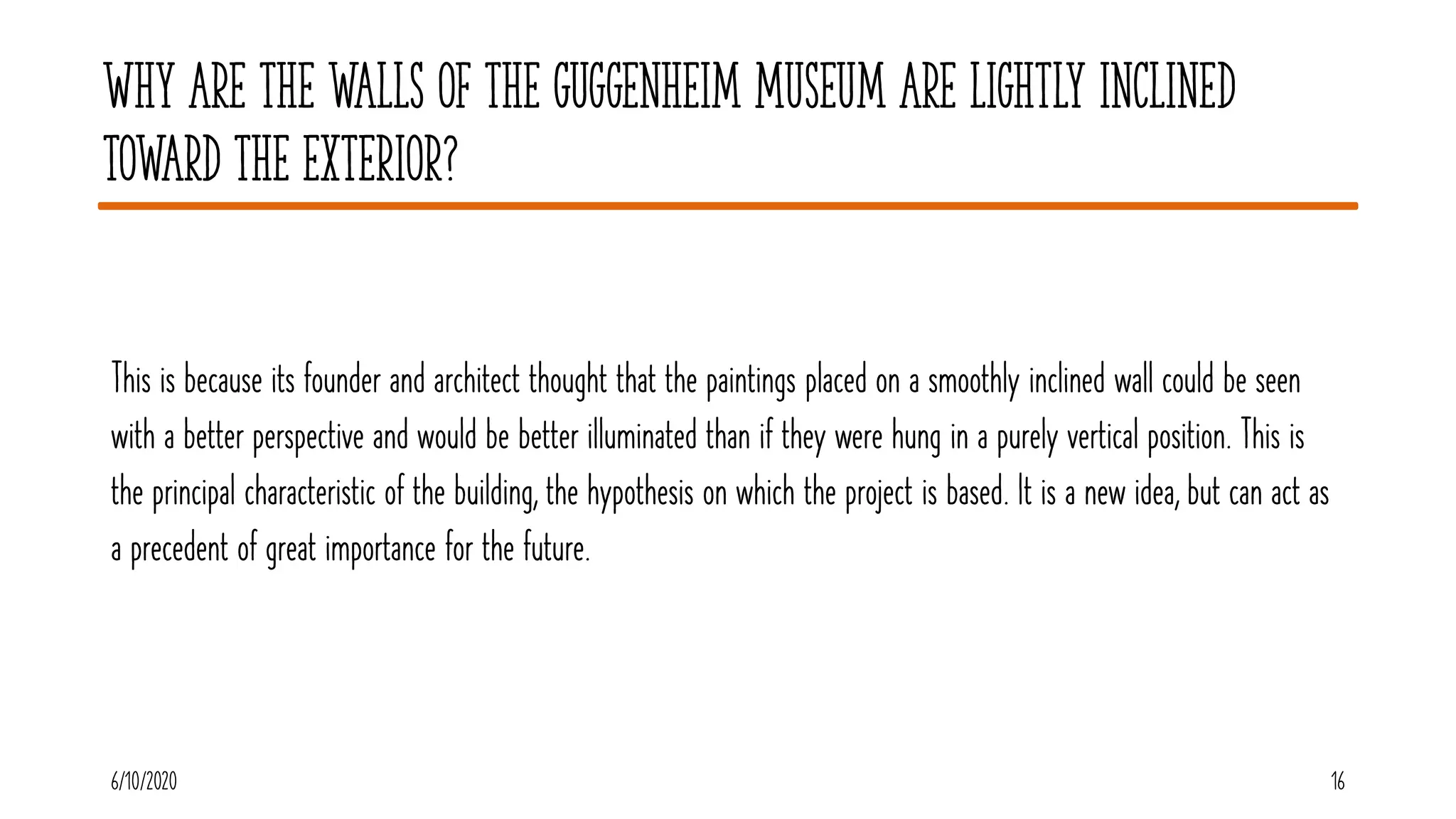 Why are the walls of the Guggenheim Museum are lightly inclined
toward the exterior?
This is because its founder and architect thought that the paintings placed on a smoothly inclined wall could be seen
with a better perspective and would be better illuminated than if they were hung in a purely vertical position. This is
the principal characteristic of the building, the hypothesis on which the project is based. It is a new idea, but can act as
a precedent of great importance for the future.
6/10/2020 16
 