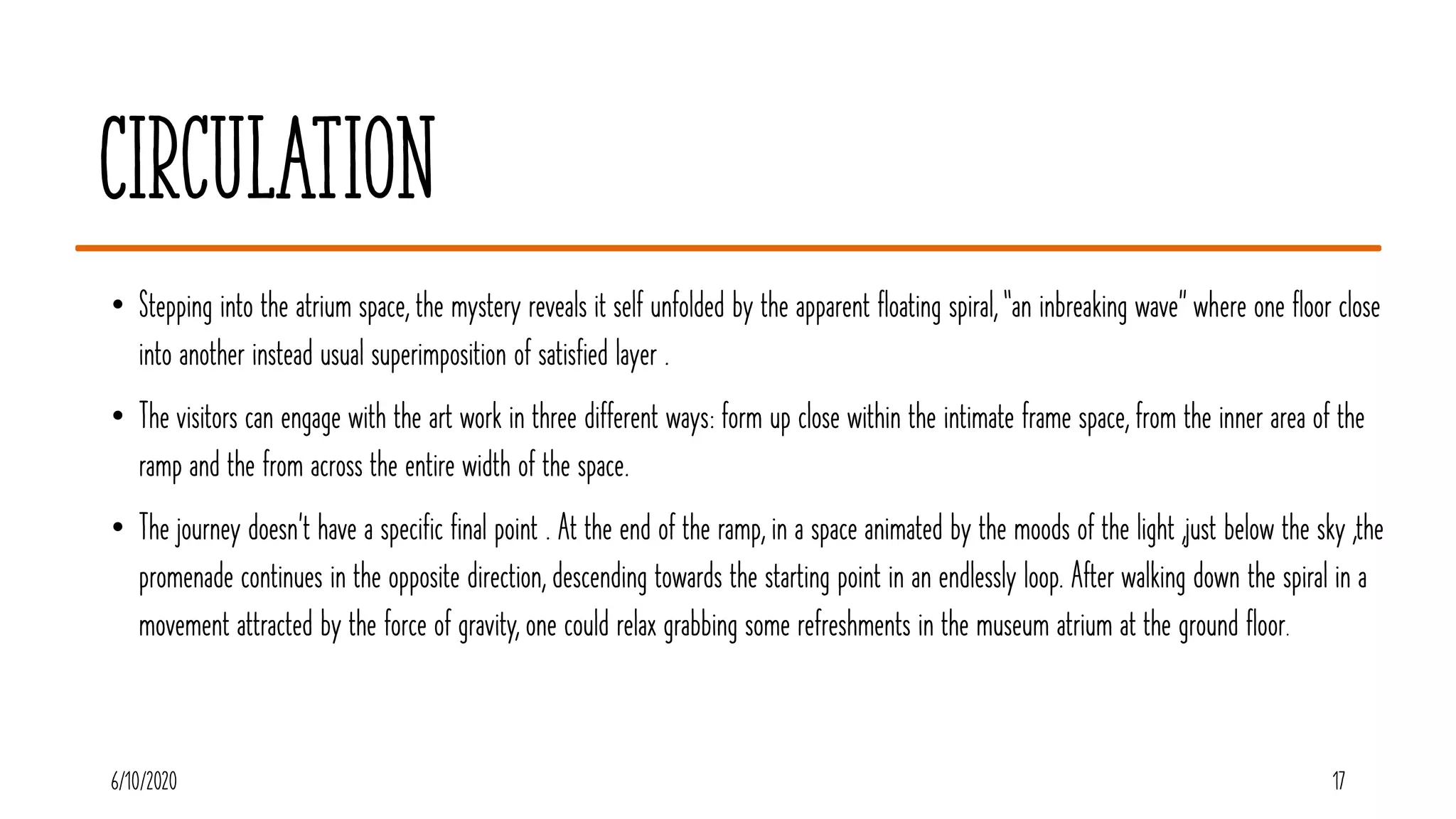 Circulation
• Stepping into the atrium space, the mystery reveals it self unfolded by the apparent floating spiral, “an inbreaking wave” where one floor close
into another instead usual superimposition of satisfied layer .
• The visitors can engage with the art work in three different ways: form up close within the intimate frame space, from the inner area of the
ramp and the from across the entire width of the space.
• The journey doesn't have a specific final point . At the end of the ramp, in a space animated by the moods of the light ,just below the sky ,the
promenade continues in the opposite direction, descending towards the starting point in an endlessly loop. After walking down the spiral in a
movement attracted by the force of gravity, one could relax grabbing some refreshments in the museum atrium at the ground floor.
176/10/2020
 