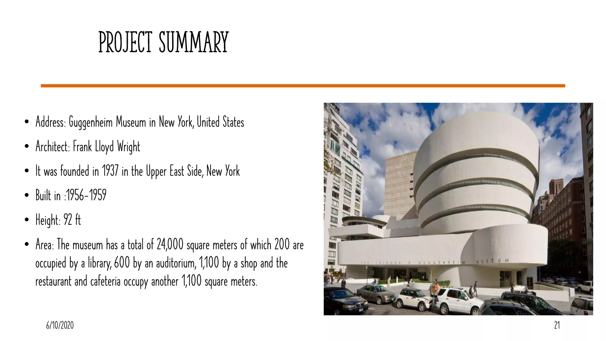 Project Summary
• Address: Guggenheim Museum in New York, United States
• Architect: Frank Lloyd Wright
• It was founded in 1937 in the Upper East Side, New York
• Built in :1956-1959
• Height: 92 ft
• Area: The museum has a total of 24,000 square meters of which 200 are
occupied by a library, 600 by an auditorium, 1,100 by a shop and the
restaurant and cafeteria occupy another 1,100 square meters.
216/10/2020
 