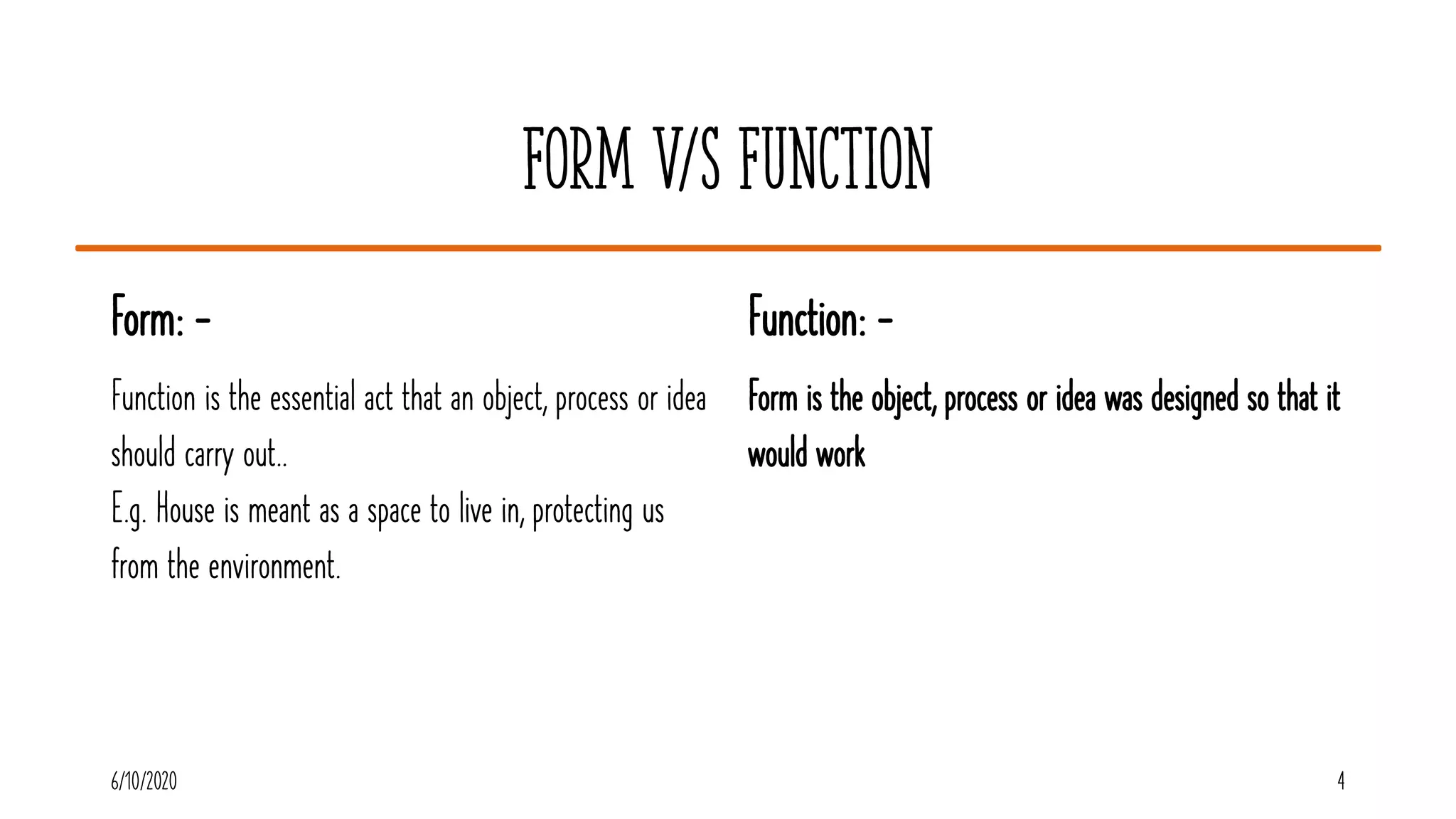 Form V/S Function
Form: -
Function is the essential act that an object, process or idea
should carry out..
E.g. House is meant as a space to live in, protecting us
from the environment.
Function: -
Form is the object, process or idea was designed so that it
would work
6/10/2020 4
 