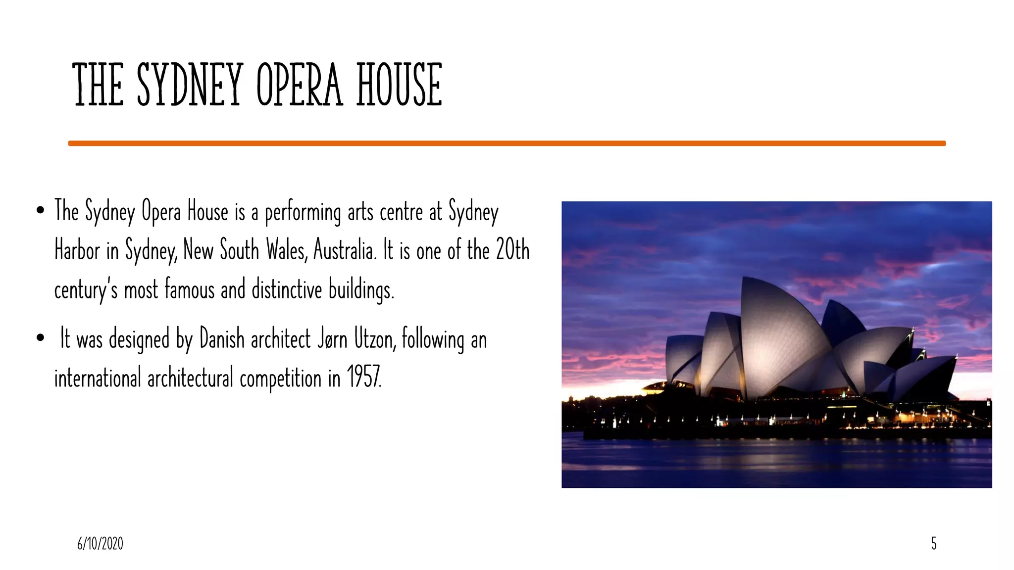 5
The Sydney Opera House
• The Sydney Opera House is a performing arts centre at Sydney
Harbor in Sydney, New South Wales, Australia. It is one of the 20th
century's most famous and distinctive buildings.
• It was designed by Danish architect Jørn Utzon, following an
international architectural competition in 1957.
56/10/2020
 