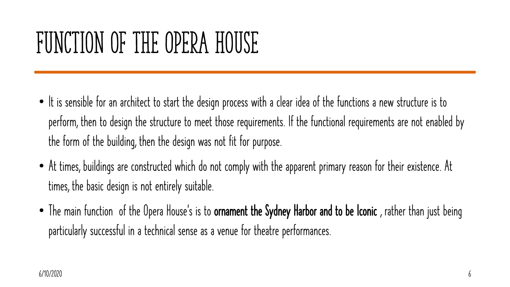 Function of the Opera House
• It is sensible for an architect to start the design process with a clear idea of the functions a new structure is to
perform, then to design the structure to meet those requirements. If the functional requirements are not enabled by
the form of the building, then the design was not fit for purpose.
• At times, buildings are constructed which do not comply with the apparent primary reason for their existence. At
times, the basic design is not entirely suitable.
• The main function of the Opera House’s is to ornament the Sydney Harbor and to be Iconic , rather than just being
particularly successful in a technical sense as a venue for theatre performances.
6/10/2020 6
 