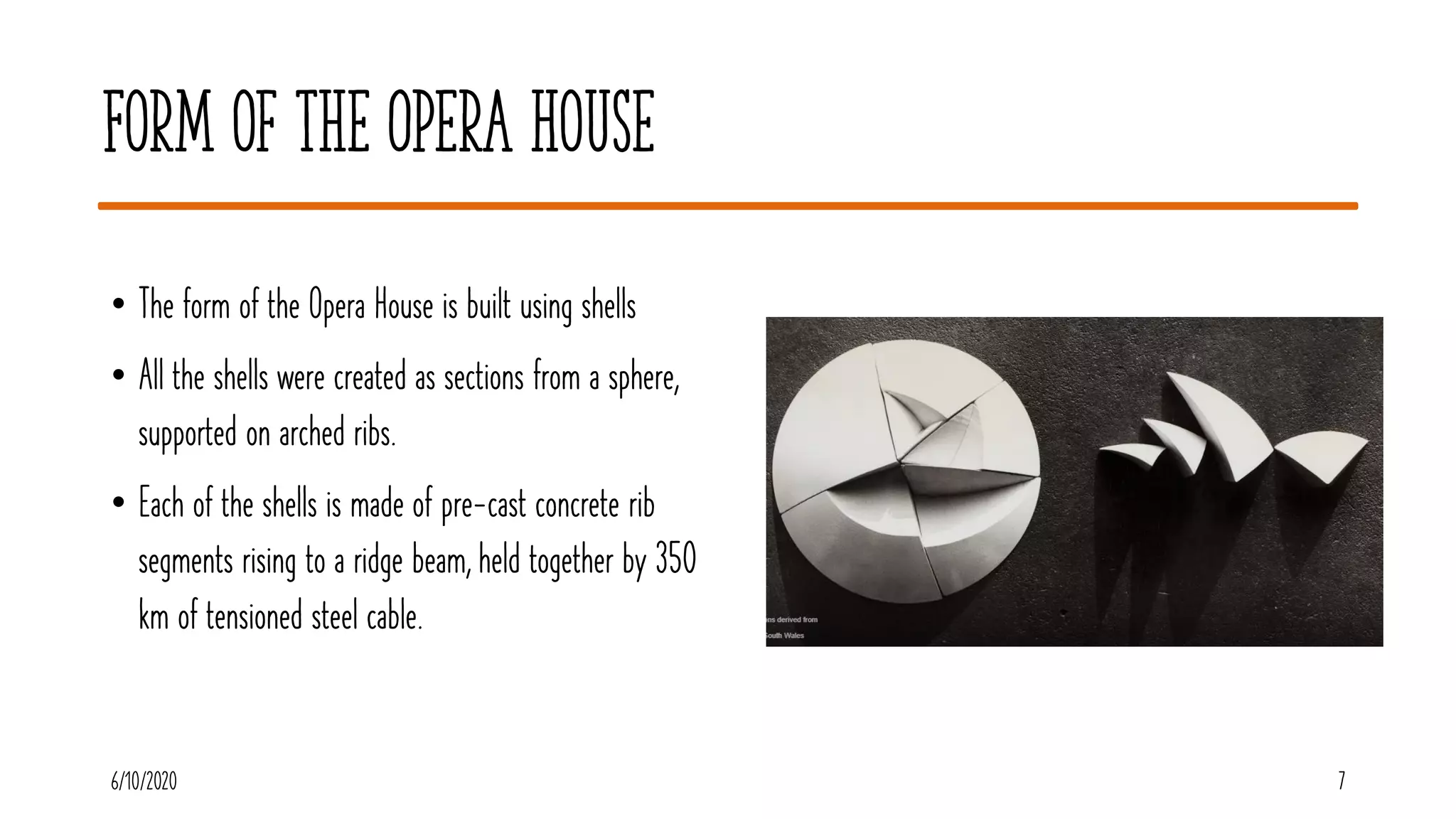 Form of the Opera House
• The form of the Opera House is built using shells
• All the shells were created as sections from a sphere,
supported on arched ribs.
• Each of the shells is made of pre-cast concrete rib
segments rising to a ridge beam, held together by 350
km of tensioned steel cable.
6/10/2020 7
 