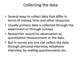 Collecting the data
• Several ways to collect data that differ in
terms of money, time and other resources.
• Usually primary data is collected through the
experiment or through surveys.
• Researcher record his observation as
quantitative measurement or the data.
• But in survey any one can collect the data
through personal interview, telephone
interview, by mailing questionnaires etc..
 