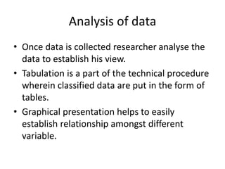 Analysis of data
• Once data is collected researcher analyse the
data to establish his view.
• Tabulation is a part of the technical procedure
wherein classified data are put in the form of
tables.
• Graphical presentation helps to easily
establish relationship amongst different
variable.
 