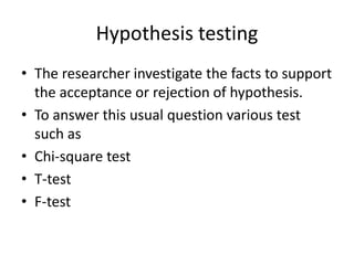 Hypothesis testing
• The researcher investigate the facts to support
the acceptance or rejection of hypothesis.
• To answer this usual question various test
such as
• Chi-square test
• T-test
• F-test
 