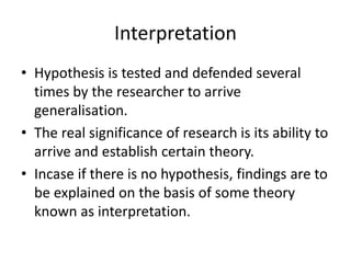 Interpretation
• Hypothesis is tested and defended several
times by the researcher to arrive
generalisation.
• The real significance of research is its ability to
arrive and establish certain theory.
• Incase if there is no hypothesis, findings are to
be explained on the basis of some theory
known as interpretation.
 