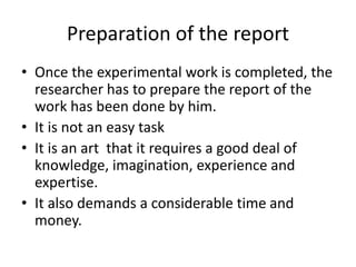 Preparation of the report
• Once the experimental work is completed, the
researcher has to prepare the report of the
work has been done by him.
• It is not an easy task
• It is an art that it requires a good deal of
knowledge, imagination, experience and
expertise.
• It also demands a considerable time and
money.
 