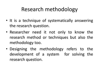 Research methodology
• It is a technique of systematically answering
the research question.
• Researcher need it not only to know the
research method or techniques but also the
methodology too.
• Designing the methodology refers to the
development of a system for solving the
research question.
 
