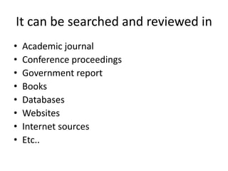 It can be searched and reviewed in
• Academic journal
• Conference proceedings
• Government report
• Books
• Databases
• Websites
• Internet sources
• Etc..
 