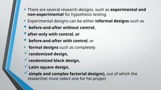 • There are several research designs, such as experimental and
non-experimental for hypothesis testing.
• Experimental designs can be either informal designs such as
 before-and-after without control,
 after-only with control, or
 before-and-after with control, or
• formal designs such as completely
randomized design,
randomized block design,
Latin square design,
simple and complex factorial designs), out of which the
researcher must select one for his project
 