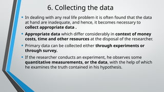 6. Collecting the data
• In dealing with any real life problem it is often found that the data
at hand are inadequate, and hence, it becomes necessary to
collect appropriate data .
• Appropriate data which differ considerably in context of money
costs, time and other resources at the disposal of the researcher.
• Primary data can be collected either through experiments or
through survey.
• If the researcher conducts an experiment, he observes some
quantitative measurements, or the data, with the help of which
he examines the truth contained in his hypothesis.
 