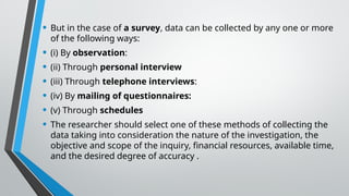 • But in the case of a survey, data can be collected by any one or more
of the following ways:
• (i) By observation:
• (ii) Through personal interview
• (iii) Through telephone interviews:
• (iv) By mailing of questionnaires:
• (v) Through schedules
• The researcher should select one of these methods of collecting the
data taking into consideration the nature of the investigation, the
objective and scope of the inquiry, financial resources, available time,
and the desired degree of accuracy .
 