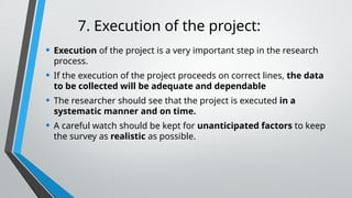 7. Execution of the project:
• Execution of the project is a very important step in the research
process.
• If the execution of the project proceeds on correct lines, the data
to be collected will be adequate and dependable
• The researcher should see that the project is executed in a
systematic manner and on time.
• A careful watch should be kept for unanticipated factors to keep
the survey as realistic as possible.
 
