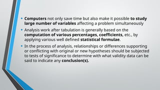 • Computers not only save time but also make it possible to study
large number of variables affecting a problem simultaneously
• Analysis work after tabulation is generally based on the
computation of various percentages, coefficients, etc., by
applying various well defined statistical formulae.
• In the process of analysis, relationships or differences supporting
or conflicting with original or new hypotheses should be subjected
to tests of significance to determine with what validity data can be
said to indicate any conclusion(s).
 