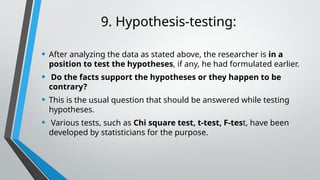 9. Hypothesis-testing:
• After analyzing the data as stated above, the researcher is in a
position to test the hypotheses, if any, he had formulated earlier.
• Do the facts support the hypotheses or they happen to be
contrary?
• This is the usual question that should be answered while testing
hypotheses.
• Various tests, such as Chi square test, t-test, F-test, have been
developed by statisticians for the purpose.
 