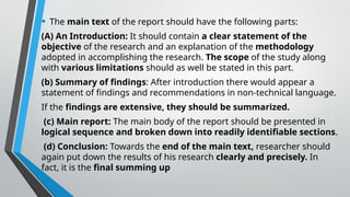 • The main text of the report should have the following parts:
(A) An Introduction: It should contain a clear statement of the
objective of the research and an explanation of the methodology
adopted in accomplishing the research. The scope of the study along
with various limitations should as well be stated in this part.
(b) Summary of findings: After introduction there would appear a
statement of findings and recommendations in non-technical language.
If the findings are extensive, they should be summarized.
(c) Main report: The main body of the report should be presented in
logical sequence and broken down into readily identifiable sections.
(d) Conclusion: Towards the end of the main text, researcher should
again put down the results of his research clearly and precisely. In
fact, it is the final summing up
 