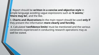 • 2. Report should be written in a concise and objective style in
simple language avoiding vague expressions such as ‘it seems,’
‘there may be’, and the like.
• 3. Charts and illustrations in the main report should be used only if
they present the information more clearly and forcibly.
• 4. Calculated ‘confidence limits’ must be mentioned and the various
constraints experienced in conducting research operations may as
well be stated.
 