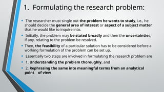 1. Formulating the research problem:
• The researcher must single out the problem he wants to study, i.e., he
should decide the general area of interest or aspect of a subject matter
that he would like to inquire into.
• Initially, the problem may be stated broadly and then the uncertainties,
if any, relating to the problem be resolved.
• Then, the feasibility of a particular solution has to be considered before a
working formulation of the problem can be set up.
• Essentially two steps are involved in formulating the research problem are
• 1. Understanding the problem thoroughly, and
• 2. Rephrasing the same into meaningful terms from an analytical
point of view
 