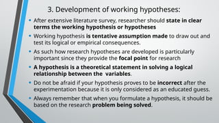 3. Development of working hypotheses:
• After extensive literature survey, researcher should state in clear
terms the working hypothesis or hypotheses
• Working hypothesis is tentative assumption made to draw out and
test its logical or empirical consequences.
• As such how research hypotheses are developed is particularly
important since they provide the focal point for research
• A hypothesis is a theoretical statement in solving a logical
relationship between the variables.
• Do not be afraid if your hypothesis proves to be incorrect after the
experimentation because it is only considered as an educated guess.
• Always remember that when you formulate a hypothesis, it should be
based on the research problem being solved.
 